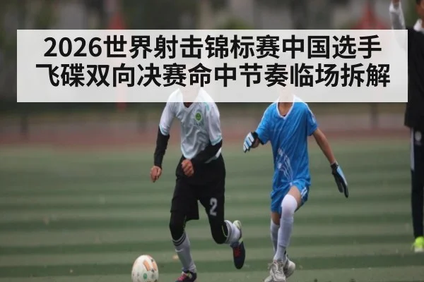 2026世界射击锦标赛中国选手飞碟双向决赛命中节奏临场拆解