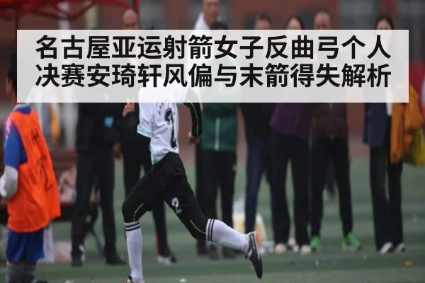 名古屋亚运射箭女子反曲弓个人决赛安琦轩风偏与末箭得失解析