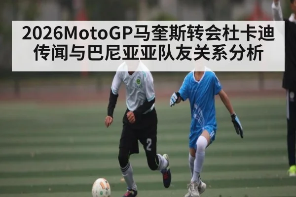 2026MotoGP马奎斯转会杜卡迪传闻与巴尼亚亚队友关系分析